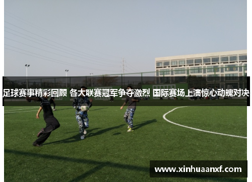 足球赛事精彩回顾 各大联赛冠军争夺激烈 国际赛场上演惊心动魄对决